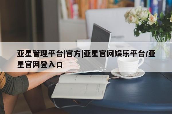 亚星管理平台 亚星管理官网亚星管理平台|官方|亚星官网娱乐平台/亚星官网登入口