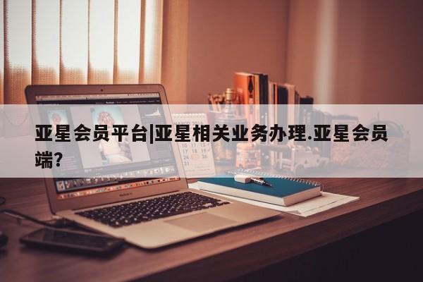 亚星管理平台 亚星管理官网亚星会员平台|亚星相关业务办理.亚星会员端？