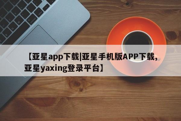 亚星管理平台 亚星管理官网【亚星app下载|亚星手机版APP下载,亚星yaxing登录平台】