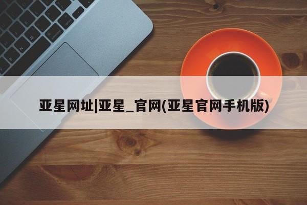 亚星管理平台 亚星管理官网亚星网址|亚星_官网(亚星官网手机版)