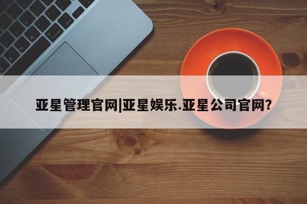 亚星管理平台 亚星管理官网亚星管理官网|亚星娱乐.亚星公司官网？