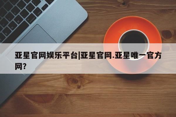 亚星管理平台 亚星管理官网亚星官网娱乐平台|亚星官网.亚星唯一官方网？