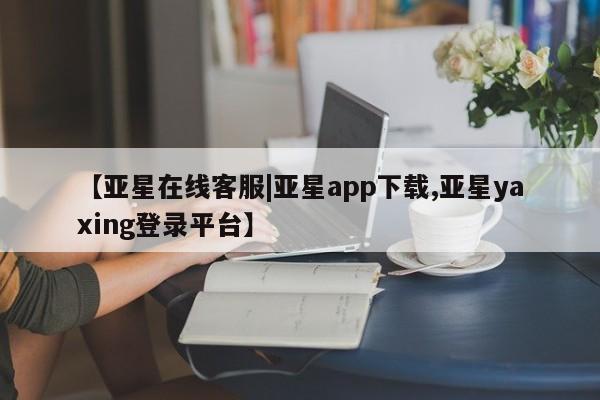 亚星管理平台 亚星管理官网【亚星在线客服|亚星app下载,亚星yaxing登录平台】