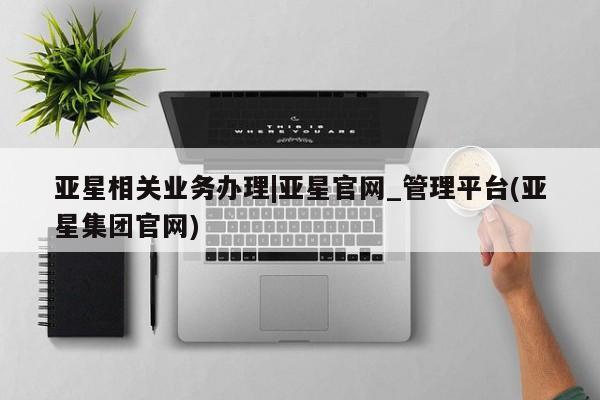 亚星管理平台 亚星管理官网亚星相关业务办理|亚星官网_管理平台(亚星集团官网)