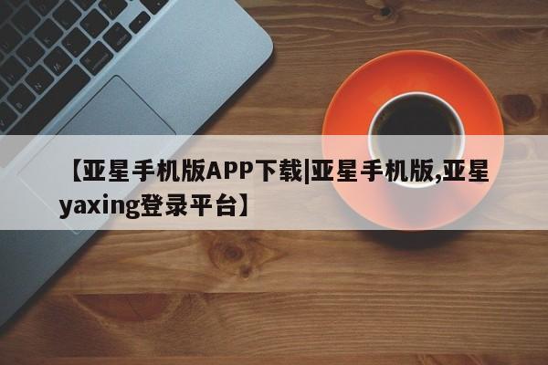 亚星管理平台 亚星管理官网【亚星手机版APP下载|亚星手机版,亚星yaxing登录平台】