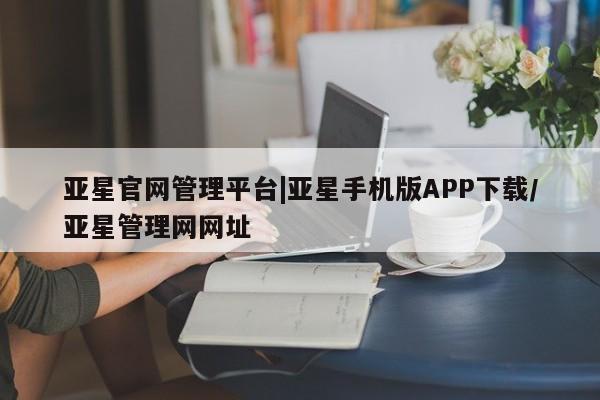 亚星管理平台 亚星管理官网亚星官网管理平台|亚星手机版APP下载/亚星管理网网址