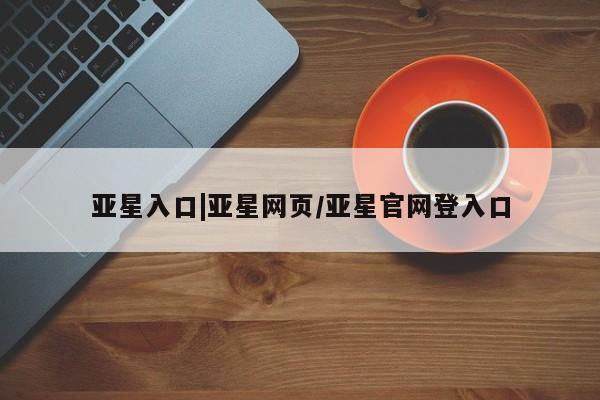 亚星管理平台 亚星管理官网亚星入口|亚星网页/亚星官网登入口