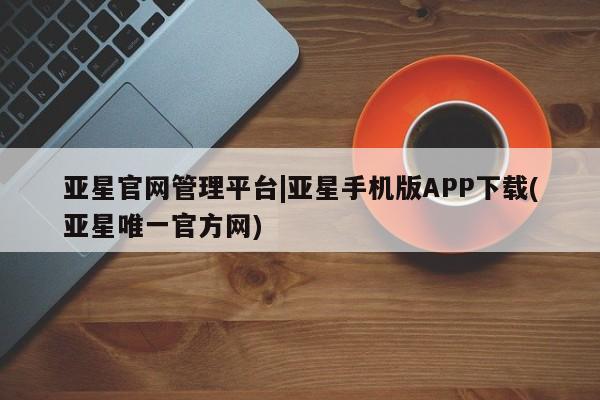 亚星管理平台 亚星管理官网亚星官网管理平台|亚星手机版APP下载(亚星唯一官方网)