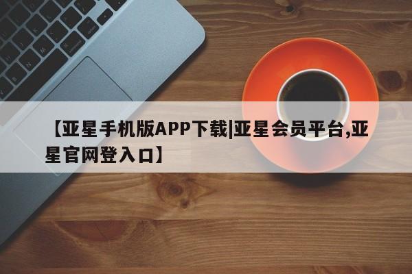 亚星管理平台 亚星管理官网【亚星手机版APP下载|亚星会员平台,亚星官网登入口】