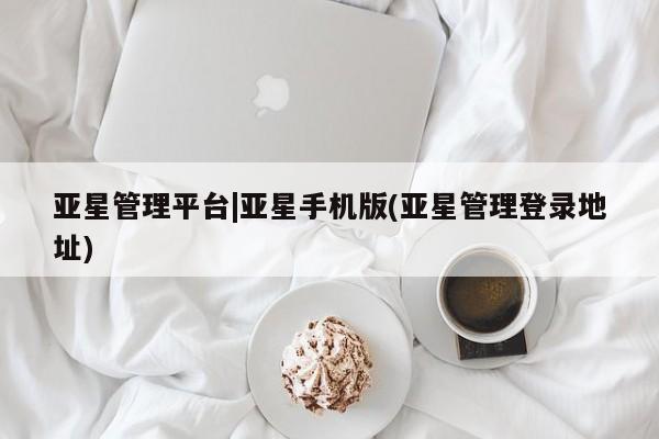 亚星管理平台 亚星管理官网亚星管理平台|亚星手机版(亚星管理登录地址)