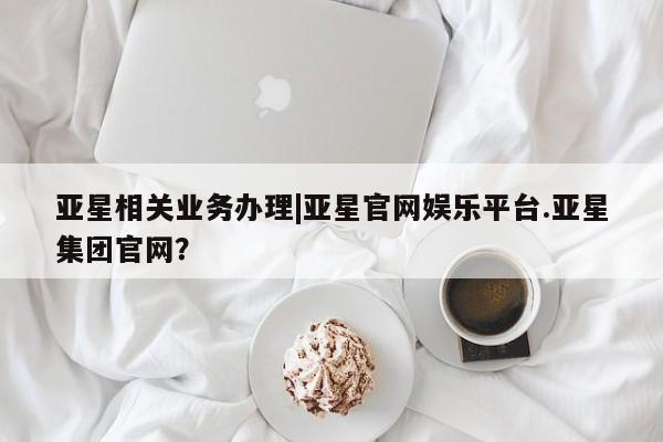 亚星管理平台 亚星管理官网亚星相关业务办理|亚星官网娱乐平台.亚星集团官网？