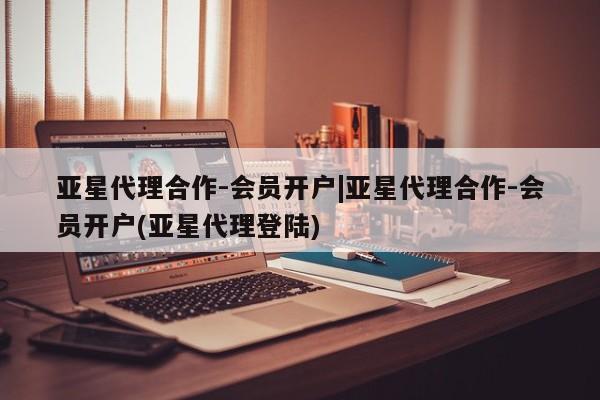 亚星管理平台 亚星管理官网亚星代理合作-会员开户|亚星代理合作-会员开户(亚星代理登陆)