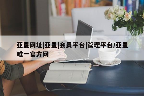 亚星管理平台 亚星管理官网亚星网址|亚星|会员平台|管理平台/亚星唯一官方网