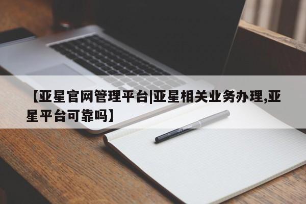 亚星管理平台 亚星管理官网【亚星官网管理平台|亚星相关业务办理,亚星平台可靠吗】