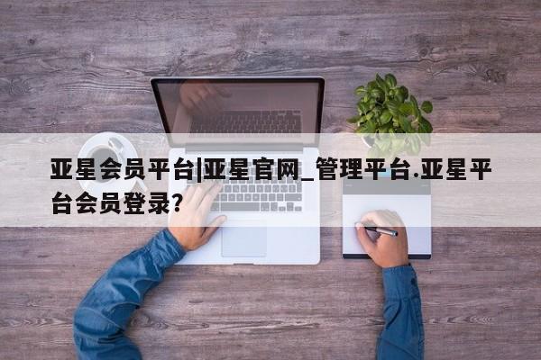亚星管理平台 亚星管理官网亚星会员平台|亚星官网_管理平台.亚星平台会员登录？
