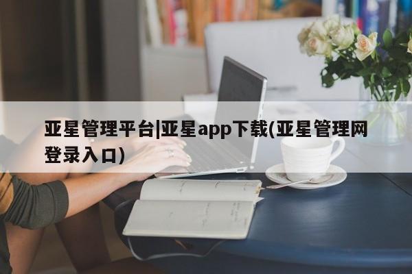 亚星管理平台 亚星管理官网亚星管理平台|亚星app下载(亚星管理网登录入口)