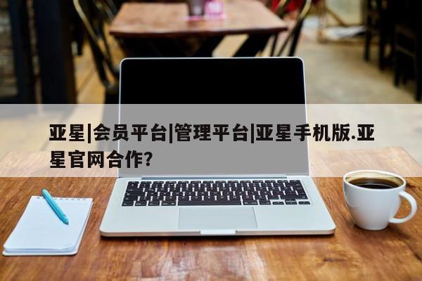 亚星管理平台 亚星管理官网亚星|会员平台|管理平台|亚星手机版.亚星官网合作？