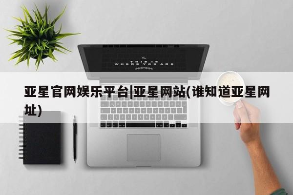 亚星管理平台 亚星管理官网亚星官网娱乐平台|亚星网站(谁知道亚星网址)