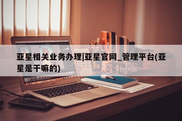 亚星管理平台 亚星管理官网亚星相关业务办理|亚星官网_管理平台(亚星是干嘛的)