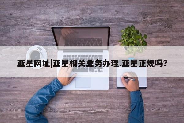 亚星管理平台 亚星管理官网亚星网址|亚星相关业务办理.亚星正规吗？