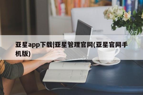 亚星管理平台 亚星管理官网亚星app下载|亚星管理官网(亚星官网手机版)