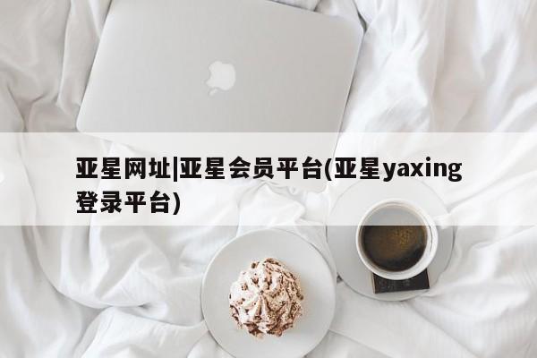 亚星管理平台 亚星管理官网亚星网址|亚星会员平台(亚星yaxing登录平台)