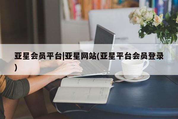 亚星管理平台 亚星管理官网亚星会员平台|亚星网站(亚星平台会员登录)