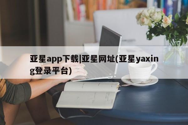 亚星管理平台 亚星管理官网亚星app下载|亚星网址(亚星yaxing登录平台)