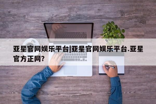 亚星管理平台 亚星管理官网亚星官网娱乐平台|亚星官网娱乐平台.亚星官方正网？