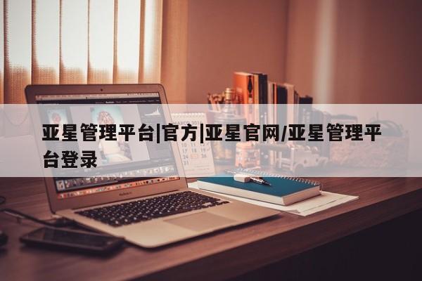 亚星管理平台 亚星管理官网亚星管理平台|官方|亚星官网/亚星管理平台登录