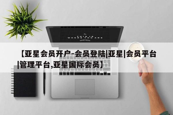 亚星管理平台 亚星管理官网【亚星会员开户-会员登陆|亚星|会员平台|管理平台,亚星国际会员】
