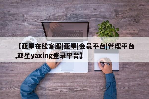 亚星管理平台 亚星管理官网【亚星在线客服|亚星|会员平台|管理平台,亚星yaxing登录平台】