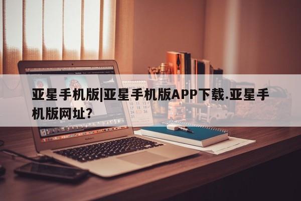 亚星管理平台 亚星管理官网亚星手机版|亚星手机版APP下载.亚星手机版网址？