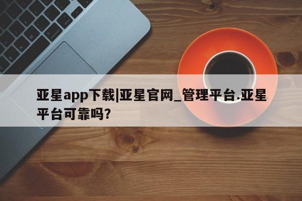 亚星管理平台 亚星管理官网亚星app下载|亚星官网_管理平台.亚星平台可靠吗？