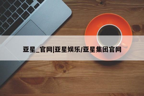 亚星管理平台 亚星管理官网亚星_官网|亚星娱乐/亚星集团官网