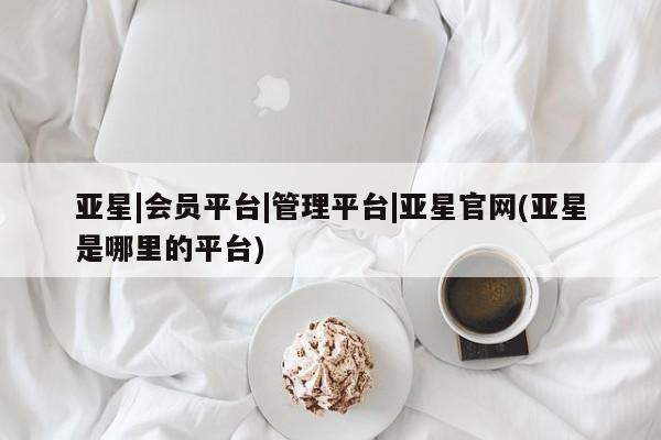 亚星管理平台 亚星管理官网亚星|会员平台|管理平台|亚星官网(亚星是哪里的平台)