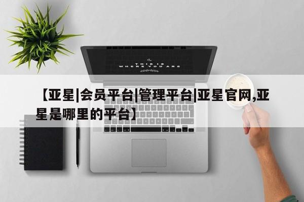 亚星管理平台 亚星管理官网【亚星|会员平台|管理平台|亚星官网,亚星是哪里的平台】