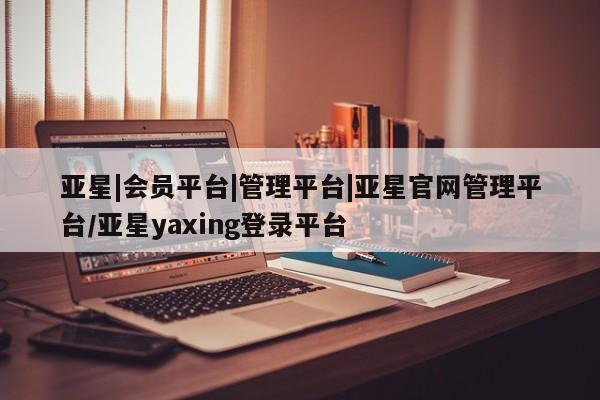 亚星管理平台 亚星管理官网亚星|会员平台|管理平台|亚星官网管理平台/亚星yaxing登录平台