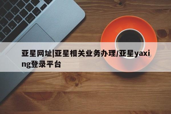 亚星管理平台 亚星管理官网亚星网址|亚星相关业务办理/亚星yaxing登录平台