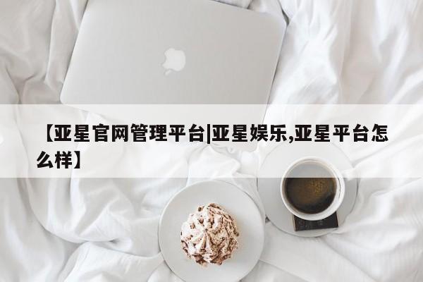 亚星管理平台 亚星管理官网【亚星官网管理平台|亚星娱乐,亚星平台怎么样】