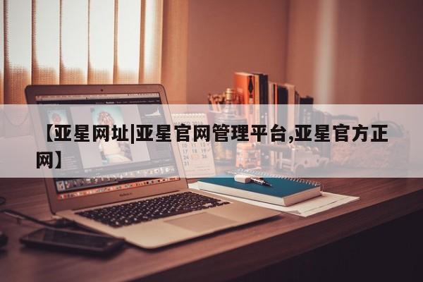 亚星管理平台 亚星管理官网【亚星网址|亚星官网管理平台,亚星官方正网】