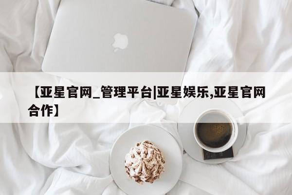 亚星管理平台 亚星管理官网【亚星官网_管理平台|亚星娱乐,亚星官网合作】