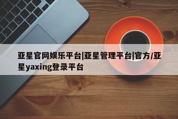 亚星管理平台 亚星管理官网亚星官网娱乐平台|亚星管理平台|官方/亚星yaxing登录平台