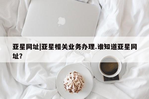 亚星管理平台 亚星管理官网亚星网址|亚星相关业务办理.谁知道亚星网址？